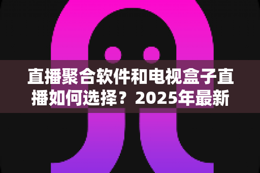 直播聚合软件和电视盒子直播如何选择?2025年最新深度对比与选购指南 直播聚合软件和电视盒子直播如何选择?2025年最新深度对比与选购指南