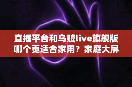 直播平台和乌贼live旗舰版哪个更适合家用?家庭大屏观影全方位对比与选购指南 直播平台和乌贼live旗舰版哪个更适合家用?家庭大屏观影全方位对比与选购指南
