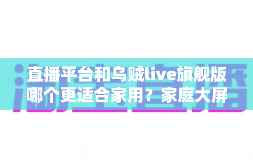 直播平台和乌贼live旗舰版哪个更适合家用？家庭大屏观影全方位对比与选购指南