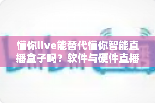 懂你live能替代懂你智能直播盒子吗?软件与硬件直播方案深度对比,选对工具直播更高效 懂你live能替代懂你智能直播盒子吗?软件与硬件直播方案深度对比,选对工具直播更高效
