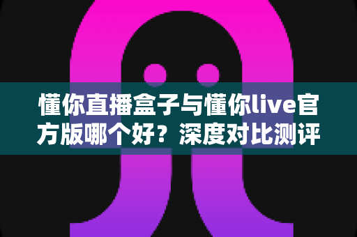 懂你直播盒子与懂你live官方版哪个好？深度对比测评帮你选对版本不踩坑