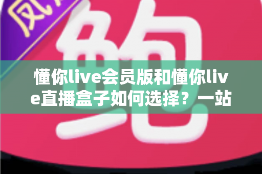 懂你live会员版和懂你live直播盒子如何选择?一站式深度对比助你精准避坑 懂你live会员版和懂你live直播盒子如何选择?一站式深度对比助你精准避坑