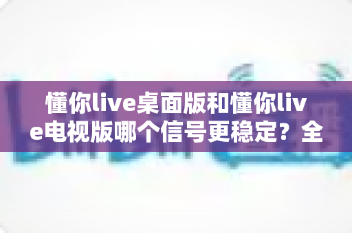懂你live桌面版和懂你live电视版哪个信号更稳定?全面对比解析与稳定观看终极指南 懂你live桌面版和懂你live电视版哪个信号更稳定?全面对比解析与稳定观看终极指南