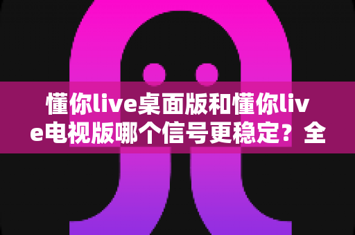 懂你live桌面版和懂你live电视版哪个信号更稳定?全面对比解析与稳定观看终极指南 懂你live桌面版和懂你live电视版哪个信号更稳定?全面对比解析与稳定观看终极指南