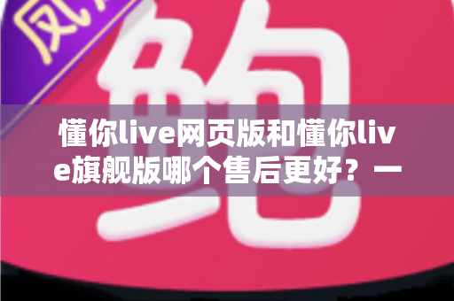 懂你live网页版和懂你live旗舰版哪个售后更好?一文看懂两大版本的售后服务差异与选购建议 懂你live网页版和懂你live旗舰版哪个售后更好?一文看懂两大版本的售后服务差异与选购建议