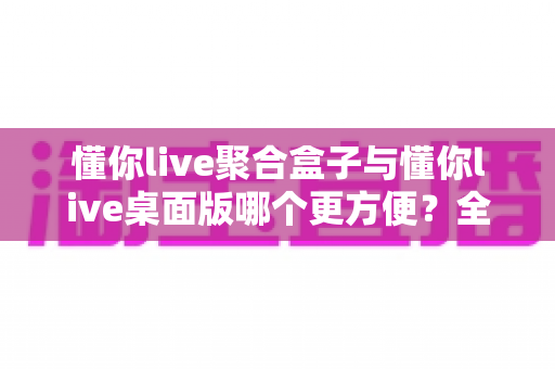 懂你live聚合盒子与懂你live桌面版哪个更方便?全面对比分析帮你选对工具 懂你live聚合盒子与懂你live桌面版哪个更方便?全面对比分析帮你选对工具