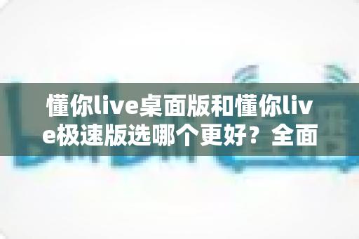 懂你live桌面版和懂你live极速版选哪个更好?全面对比分析帮你找到最适合的版本 懂你live桌面版和懂你live极速版选哪个更好?全面对比分析帮你找到最适合的版本