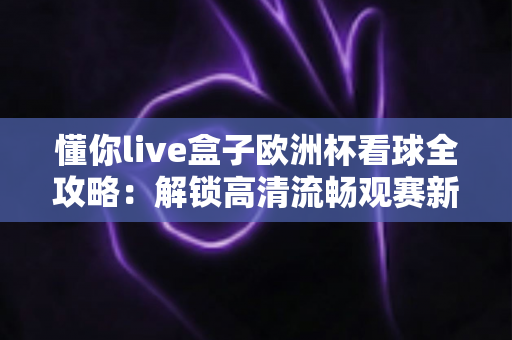 懂你live盒子欧洲杯看球全攻略:解锁高清流畅观赛新体验 懂你live盒子欧洲杯看球全攻略:解锁高清流畅观赛新体验