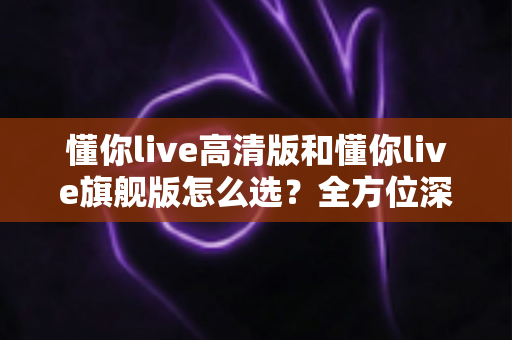 懂你live高清版和懂你live旗舰版怎么选?全方位深度对比,帮你买对不买贵 懂你live高清版和懂你live旗舰版怎么选?全方位深度对比,帮你买对不买贵