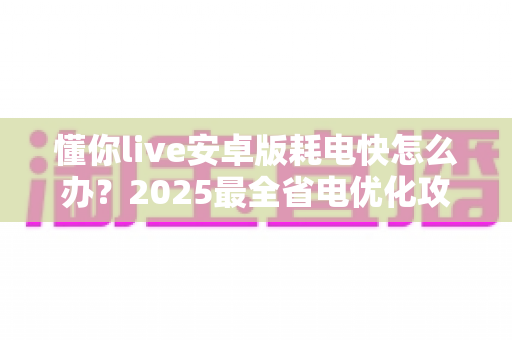 懂你live安卓版耗电快怎么办?2025最全省电优化攻略,轻松延长手机续航 懂你live安卓版耗电快怎么办?2025最全省电优化攻略,轻松延长手机续航
