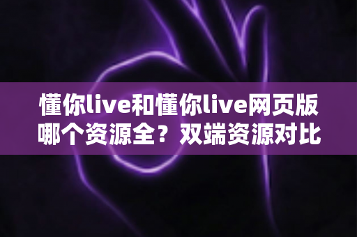 懂你live和懂你live网页版哪个资源全？双端资源对比全解析助你畅享直播