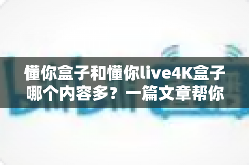懂你盒子和懂你live4K盒子哪个内容多？一篇文章帮你彻底搞懂两款盒子的资源差异