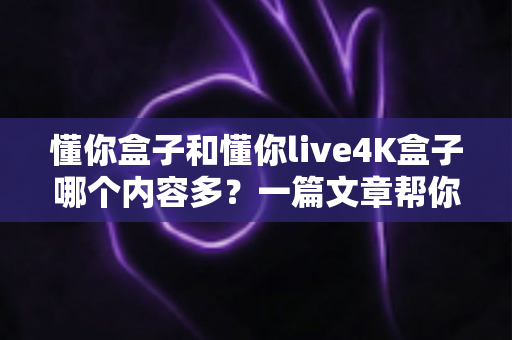 懂你盒子和懂你live4K盒子哪个内容多？一篇文章帮你彻底搞懂两款盒子的资源差异