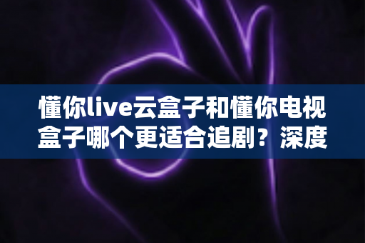 懂你live云盒子和懂你电视盒子哪个更适合追剧?深度对比助你选出追剧神器 懂你live云盒子和懂你电视盒子哪个更适合追剧?深度对比助你选出追剧神器