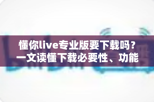 懂你live专业版要下载吗?一文读懂下载必要性、功能差异与使用建议 懂你live专业版要下载吗?一文读懂下载必要性、功能差异与使用建议