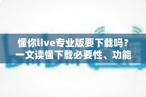 懂你live专业版要下载吗？一文读懂下载必要性、功能差异与使用建议