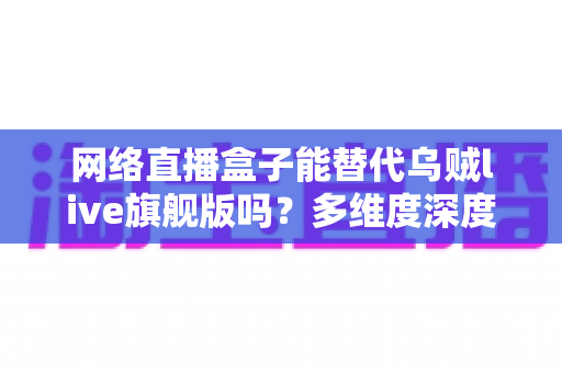 网络直播盒子能替代乌贼live旗舰版吗?多维度深度对比与选购全攻略 网络直播盒子能替代乌贼live旗舰版吗?多维度深度对比与选购全攻略