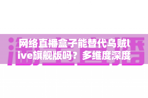 网络直播盒子能替代乌贼live旗舰版吗？多维度深度对比与选购全攻略
