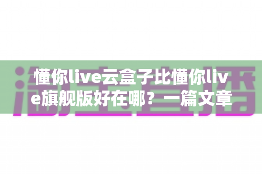 懂你live云盒子比懂你live旗舰版好在哪?一篇文章带你彻底搞懂两者差异 懂你live云盒子比懂你live旗舰版好在哪?一篇文章带你彻底搞懂两者差异