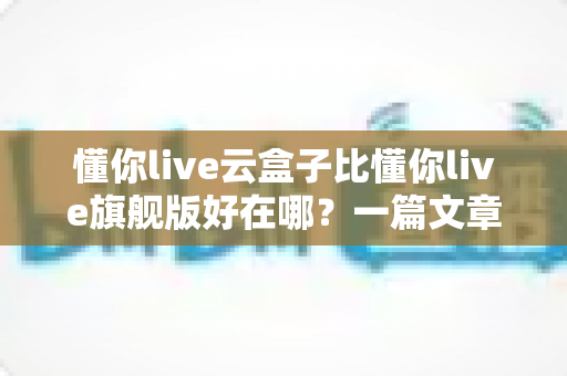 懂你live云盒子比懂你live旗舰版好在哪?一篇文章带你彻底搞懂两者差异 懂你live云盒子比懂你live旗舰版好在哪?一篇文章带你彻底搞懂两者差异