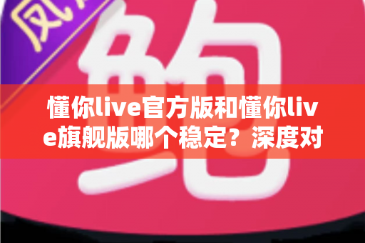 懂你live官方版和懂你live旗舰版哪个稳定？深度对比分析与实用选择指南