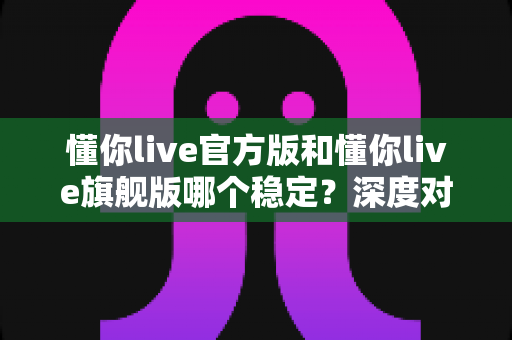 懂你live官方版和懂你live旗舰版哪个稳定？深度对比分析与实用选择指南