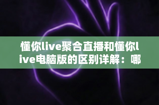 懂你live聚合直播和懂你live电脑版的区别详解:哪个版本更适合你?一文读懂选型攻略 懂你live聚合直播和懂你live电脑版的区别详解:哪个版本更适合你?一文读懂选型攻略