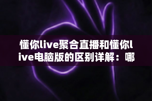 懂你live聚合直播和懂你live电脑版的区别详解：哪个版本更适合你？一文读懂选型攻略