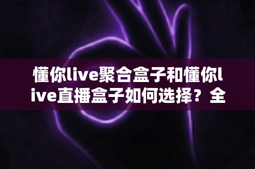 懂你live聚合盒子和懂你live直播盒子如何选择？全面选购指南助你找到最适合的观影神器