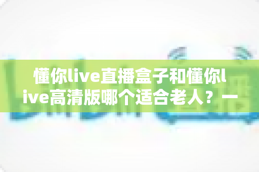 懂你live直播盒子和懂你live高清版哪个适合老人?一文看懂长辈观影最佳选择 懂你live直播盒子和懂你live高清版哪个适合老人?一文看懂长辈观影最佳选择