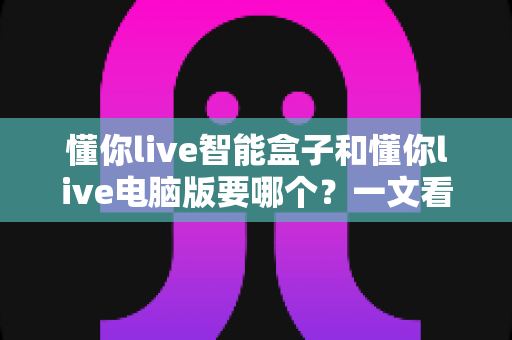 懂你live智能盒子和懂你live电脑版要哪个？一文看懂两大版本差异，选对不后悔