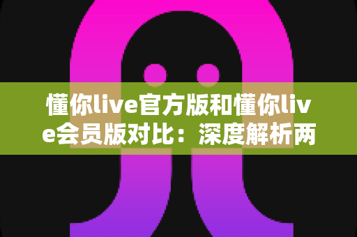 懂你live官方版和懂你live会员版对比:深度解析两大版本差异,帮你找到最合适的观看方案 懂你live官方版和懂你live会员版对比:深度解析两大版本差异,帮你找到最合适的观看方案