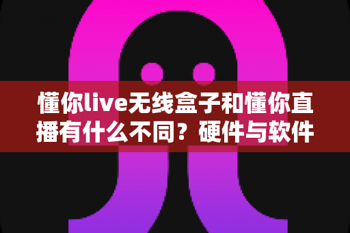 懂你live无线盒子和懂你直播有什么不同?硬件与软件的深度对比全解析 懂你live无线盒子和懂你直播有什么不同?硬件与软件的深度对比全解析