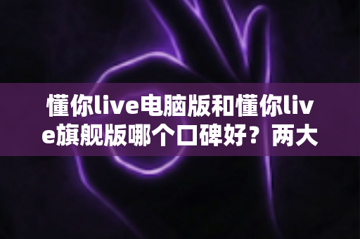 懂你live电脑版和懂你live旗舰版哪个口碑好?两大版本深度对比测评,帮你选对版本不踩坑 懂你live电脑版和懂你live旗舰版哪个口碑好?两大版本深度对比测评,帮你选对版本不踩坑