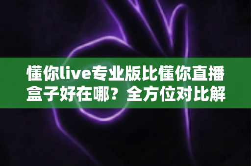 懂你live专业版比懂你直播盒子好在哪？全方位对比解析助你选对直播工具