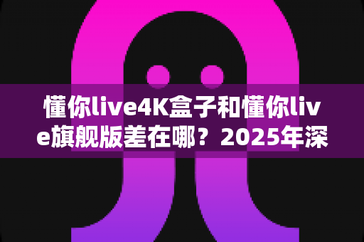 懂你live4K盒子和懂你live旗舰版差在哪？2025年深度对比评测与选购指南全解析