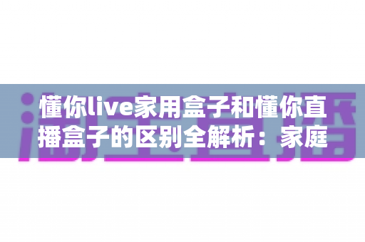 懂你live家用盒子和懂你直播盒子的区别全解析：家庭观影与直播创业，选对设备才能事半功倍