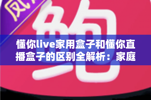 懂你live家用盒子和懂你直播盒子的区别全解析：家庭观影与直播创业，选对设备才能事半功倍