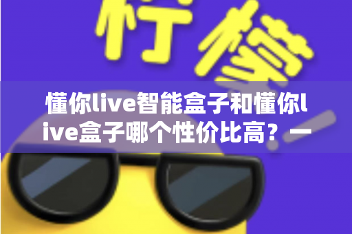 懂你live智能盒子和懂你live盒子哪个性价比高?一文看懂选购核心差异与真实体验对比 懂你live智能盒子和懂你live盒子哪个性价比高?一文看懂选购核心差异与真实体验对比