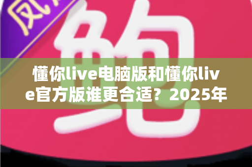 懂你live电脑版和懂你live官方版谁更合适?2025年最全版本对比指南,看完不再纠结 懂你live电脑版和懂你live官方版谁更合适?2025年最全版本对比指南,看完不再纠结