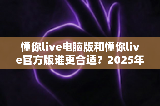 懂你live电脑版和懂你live官方版谁更合适?2025年最全版本对比指南,看完不再纠结 懂你live电脑版和懂你live官方版谁更合适?2025年最全版本对比指南,看完不再纠结