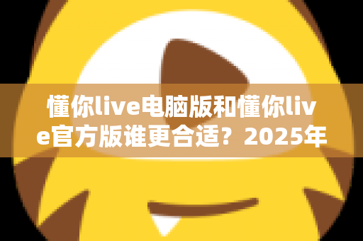 懂你live电脑版和懂你live官方版谁更合适?2025年最全版本对比指南,看完不再纠结 懂你live电脑版和懂你live官方版谁更合适?2025年最全版本对比指南,看完不再纠结