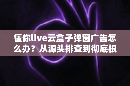 懂你live云盒子弹窗广告怎么办?从源头排查到彻底根治的全攻略 懂你live云盒子弹窗广告怎么办?从源头排查到彻底根治的全攻略