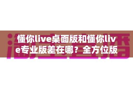 懂你live桌面版和懂你live专业版差在哪?全方位版本对比解析,教你选对不选贵 懂你live桌面版和懂你live专业版差在哪?全方位版本对比解析,教你选对不选贵