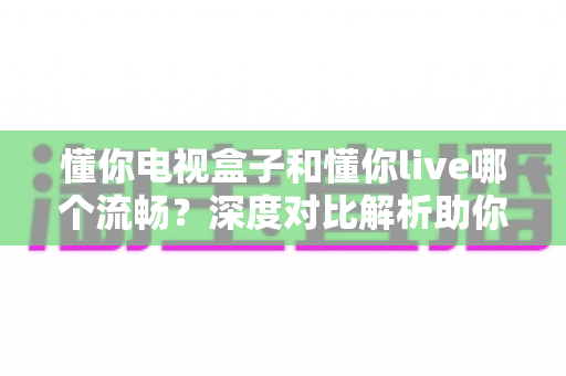 懂你电视盒子和懂你live哪个流畅?深度对比解析助你选出最流畅的观影方案 懂你电视盒子和懂你live哪个流畅?深度对比解析助你选出最流畅的观影方案