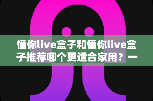 懂你live盒子和懂你live盒子推荐哪个更适合家用?一文读懂家用电视盒子选购全攻略 懂你live盒子和懂你live盒子推荐哪个更适合家用?一文读懂家用电视盒子选购全攻略