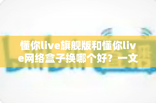 懂你live旗舰版和懂你live网络盒子换哪个好？一文看懂核心差异与选购指南