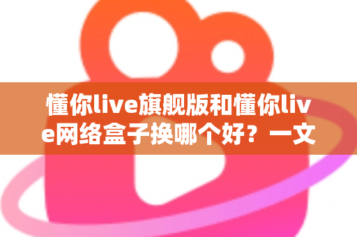 懂你live旗舰版和懂你live网络盒子换哪个好？一文看懂核心差异与选购指南