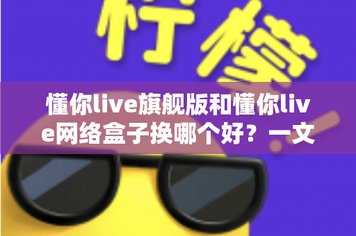 懂你live旗舰版和懂你live网络盒子换哪个好？一文看懂核心差异与选购指南