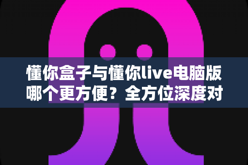 懂你盒子与懂你live电脑版哪个更方便?全方位深度对比,帮你找到最省心的使用方案 懂你盒子与懂你live电脑版哪个更方便?全方位深度对比,帮你找到最省心的使用方案